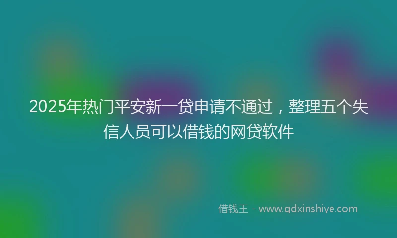 2025年热门平安新一贷申请不通过，整理五个失信人员可以借钱的网贷软件