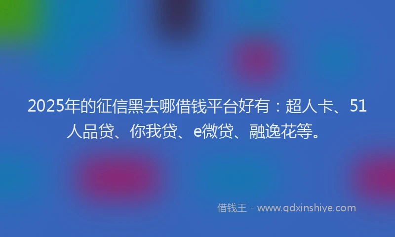2025年的征信黑去哪借钱平台好有：超人卡、51人品贷、你我贷、e微贷、融逸花等。