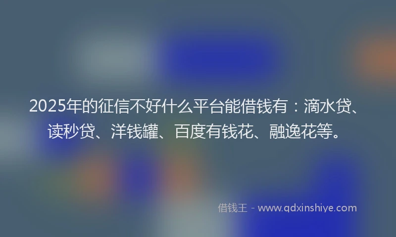 2025年的征信不好什么平台能借钱有：滴水贷、读秒贷、洋钱罐、百度有钱花、融逸花等。