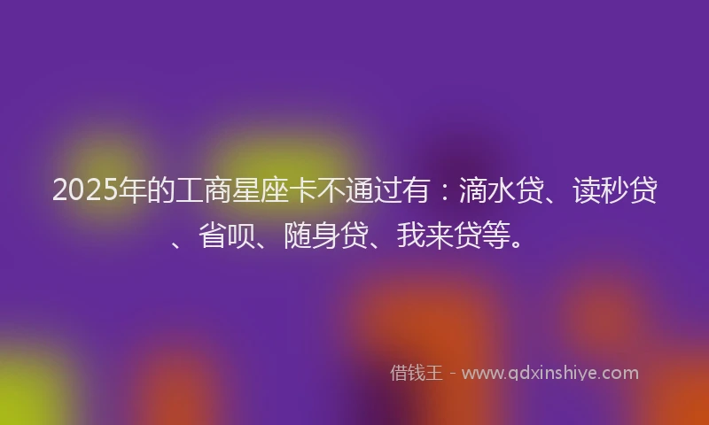2025年的工商星座卡不通过有：滴水贷、读秒贷、省呗、随身贷、我来贷等。