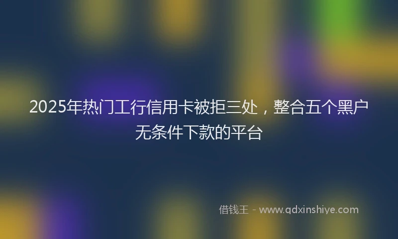 2025年热门工行信用卡被拒三处，整合五个黑户无条件下款的平台