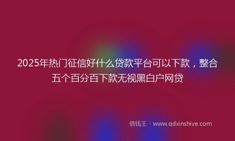 2025年热门征信好什么贷款平台可以下款，整合五个百分百下款无视黑白户网贷