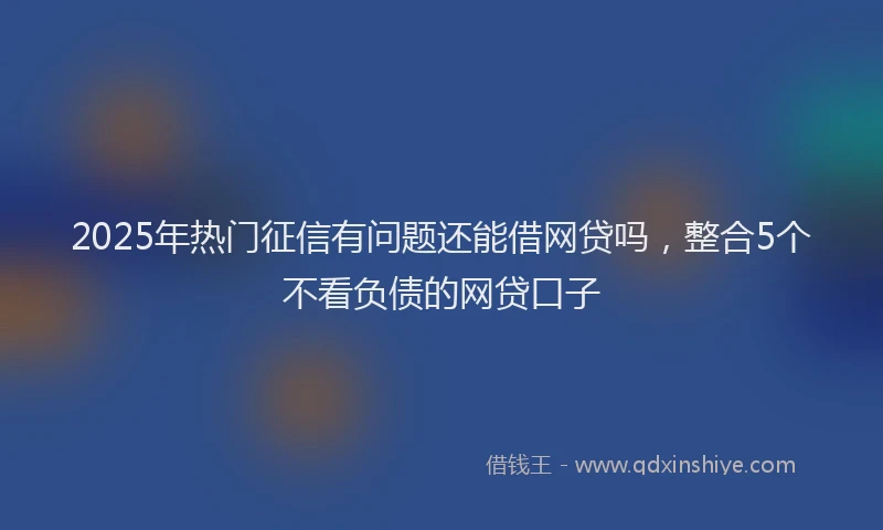 2025年热门征信有问题还能借网贷吗，整合5个不看负债的网贷口子