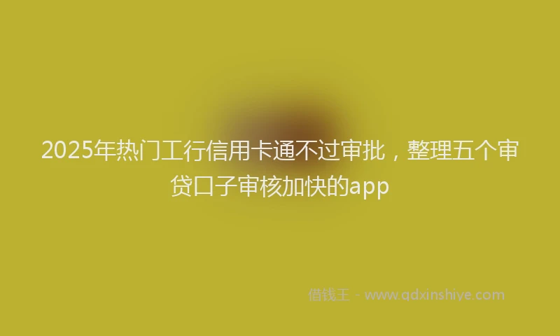 2025年热门工行信用卡通不过审批，整理五个审贷口子审核加快的app