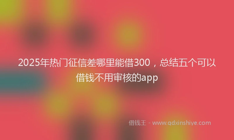 2025年热门征信差哪里能借300，总结五个可以借钱不用审核的app