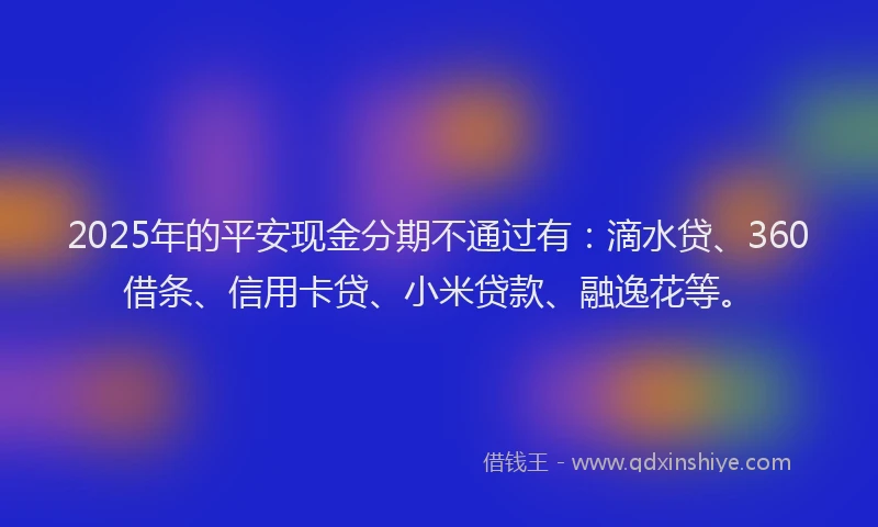 2025年的平安现金分期不通过有：滴水贷、360借条、信用卡贷、小米贷款、融逸花等。