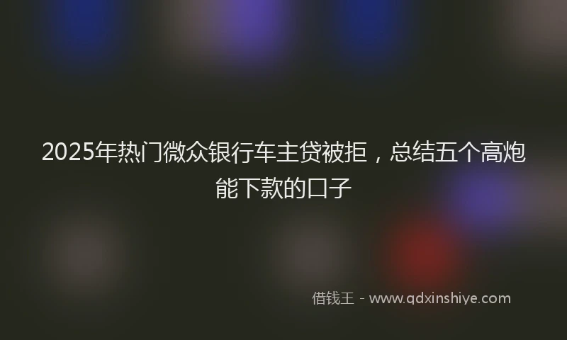 2025年热门微众银行车主贷被拒，总结五个高炮能下款的口子