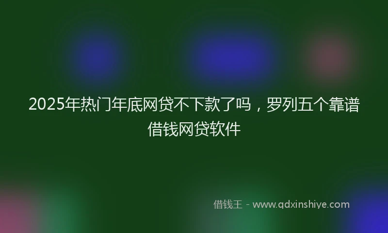 2025年热门年底网贷不下款了吗，罗列五个靠谱借钱网贷软件