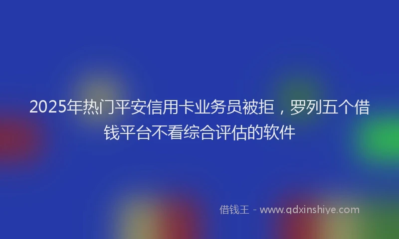2025年热门平安信用卡业务员被拒，罗列五个借钱平台不看综合评估的软件