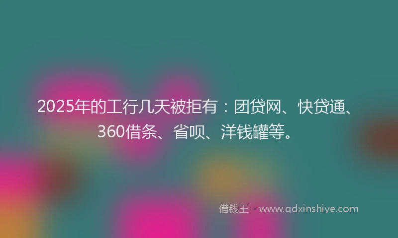 2025年的工行几天被拒有：团贷网、快贷通、360借条、省呗、洋钱罐等。