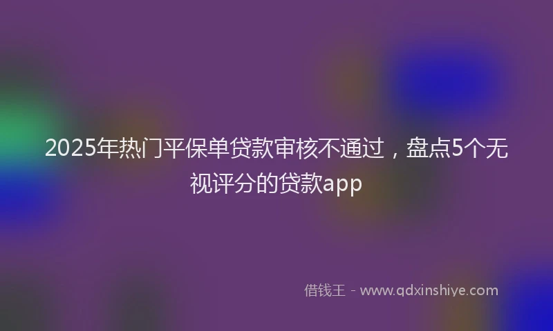 2025年热门平保单贷款审核不通过，盘点5个无视评分的贷款app