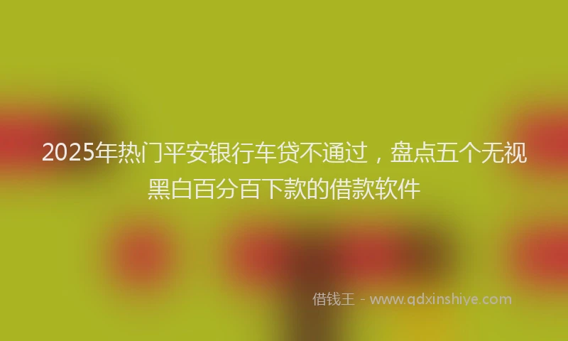 2025年热门平安银行车贷不通过，盘点五个无视黑白百分百下款的借款软件