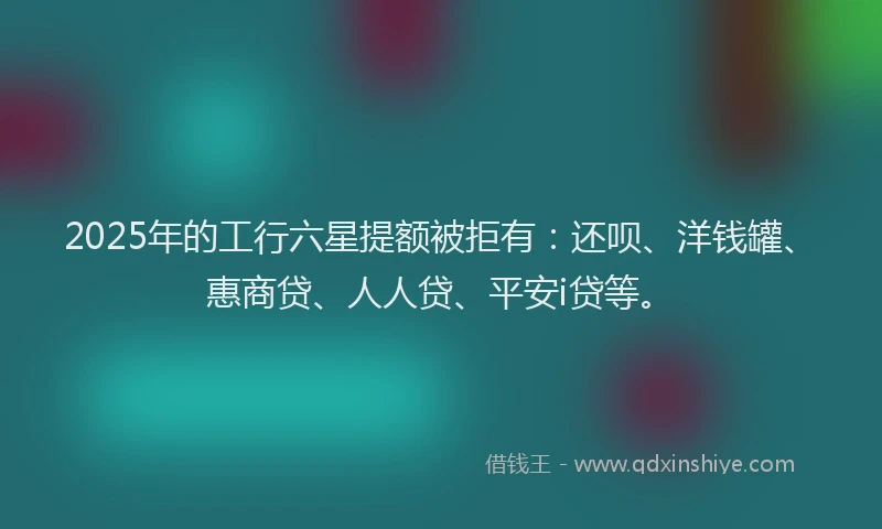 2025年的工行六星提额被拒有：还呗、洋钱罐、惠商贷、人人贷、平安i贷等。