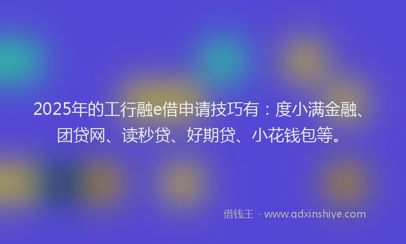 2025年的工行融e借申请技巧有：度小满金融、团贷网、读秒贷、好期贷、小花钱包等。