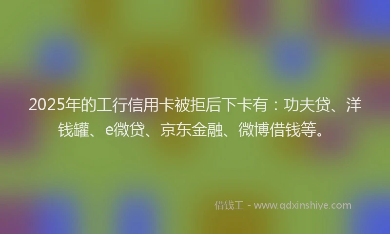 2025年的工行信用卡被拒后下卡有：功夫贷、洋钱罐、e微贷、京东金融、微博借钱等。
