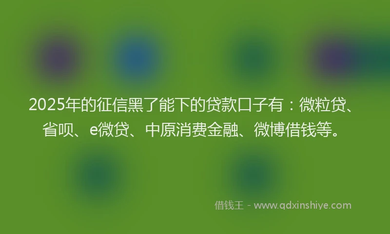 2025年的征信黑了能下的贷款口子有：微粒贷、省呗、e微贷、中原消费金融、微博借钱等。
