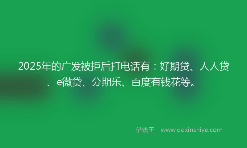 2025年的广发被拒后打电话有：好期贷、人人贷、e微贷、分期乐、百度有钱花等。