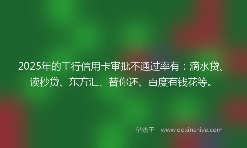 2025年的工行信用卡审批不通过率有：滴水贷、读秒贷、东方汇、替你还、百度有钱花等。