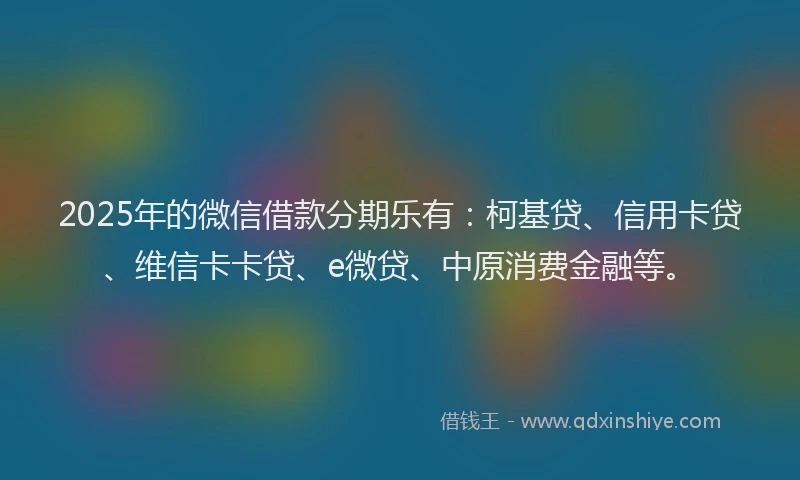 2025年的微信借款分期乐有：柯基贷、信用卡贷、维信卡卡贷、e微贷、中原消费金融等。