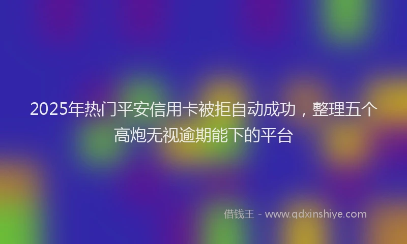 2025年热门平安信用卡被拒自动成功，整理五个高炮无视逾期能下的平台