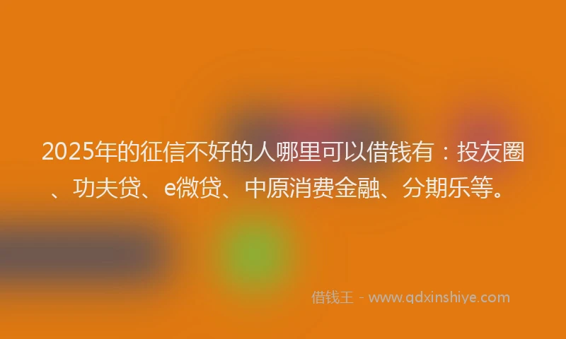 2025年的征信不好的人哪里可以借钱有：投友圈、功夫贷、e微贷、中原消费金融、分期乐等。