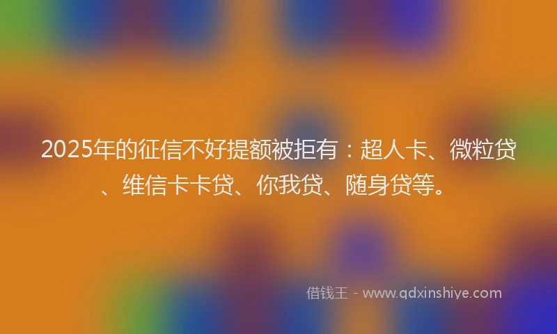 2025年的征信不好提额被拒有：超人卡、微粒贷、维信卡卡贷、你我贷、随身贷等。