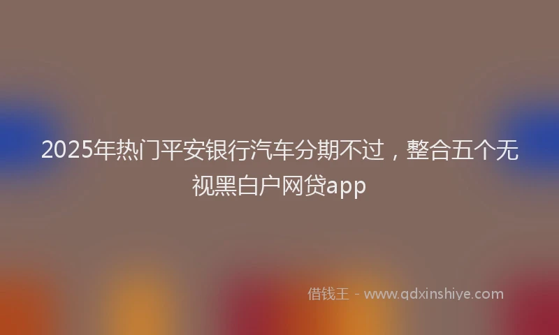 2025年热门平安银行汽车分期不过，整合五个无视黑白户网贷app