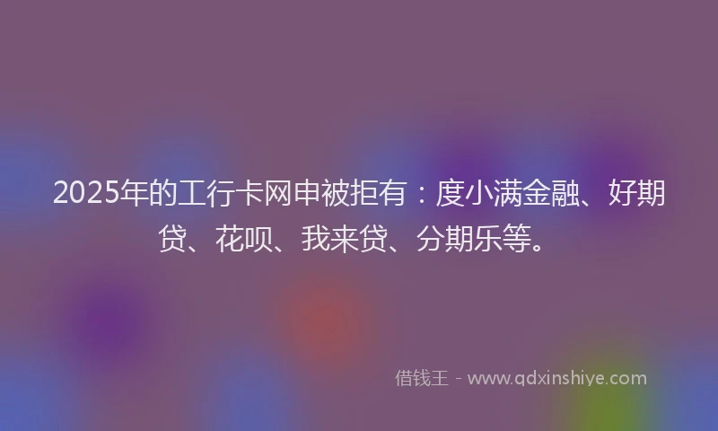 2025年的工行卡网申被拒有：度小满金融、好期贷、花呗、我来贷、分期乐等。