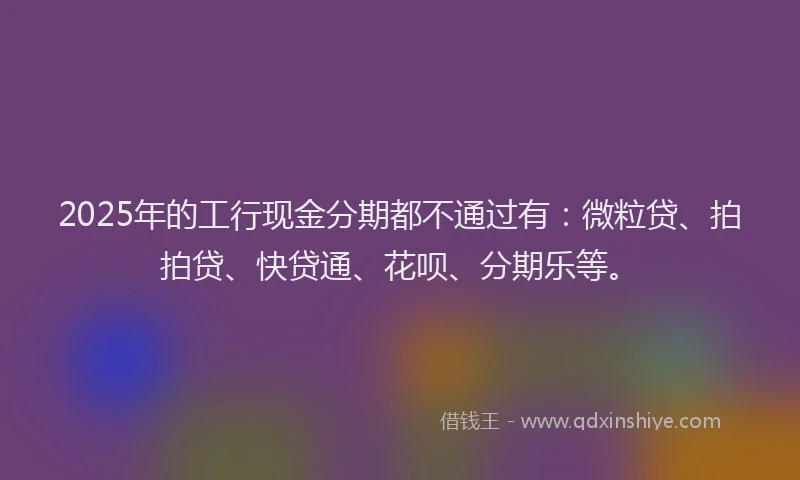 2025年的工行现金分期都不通过有：微粒贷、拍拍贷、快贷通、花呗、分期乐等。