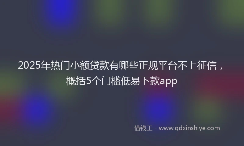 2025年热门小额贷款有哪些正规平台不上征信，概括5个门槛低易下款app