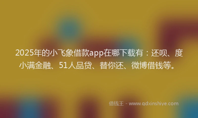 2025年的小飞象借款app在哪下载有：还呗、度小满金融、51人品贷、替你还、微博借钱等。