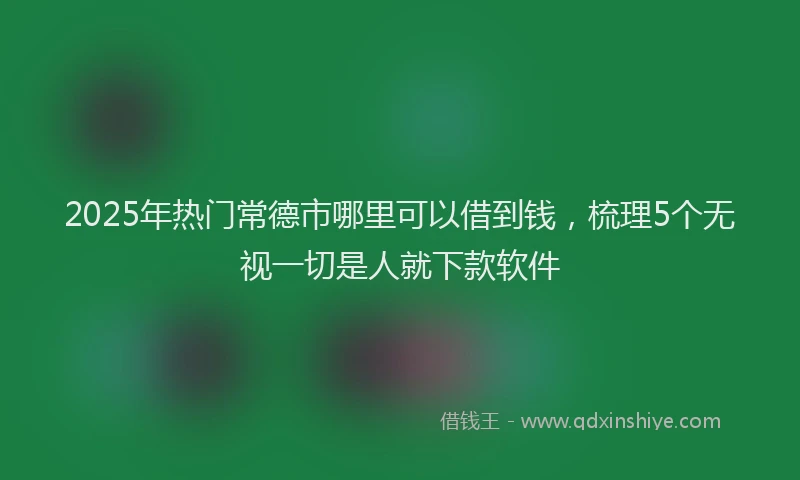 2025年热门常德市哪里可以借到钱，梳理5个无视一切是人就下款软件