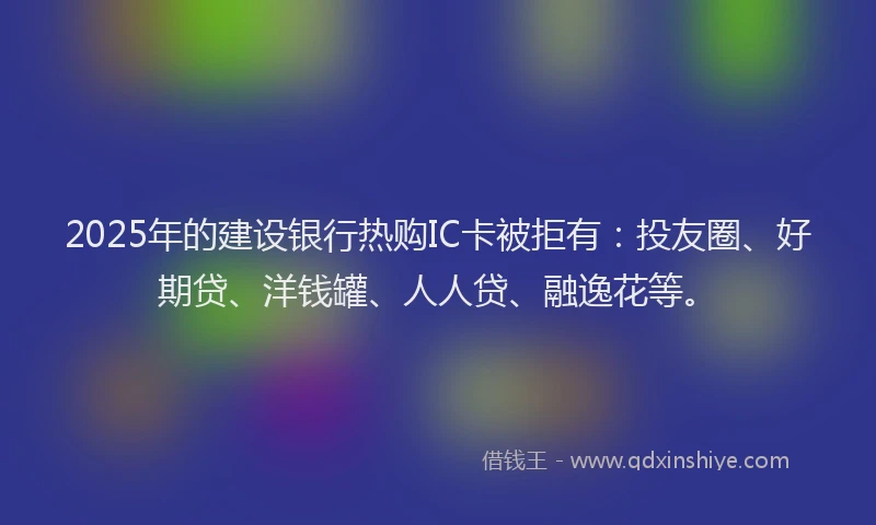 2025年的建设银行热购IC卡被拒有：投友圈、好期贷、洋钱罐、人人贷、融逸花等。