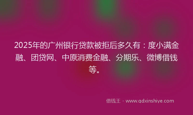 2025年的广州银行贷款被拒后多久有：度小满金融、团贷网、中原消费金融、分期乐、微博借钱等。