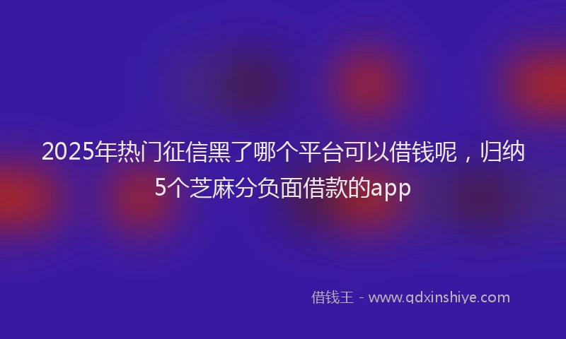 2025年热门征信黑了哪个平台可以借钱呢，归纳5个芝麻分负面借款的app