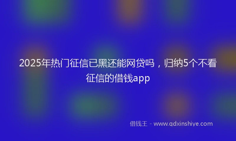 2025年热门征信已黑还能网贷吗，归纳5个不看征信的借钱app