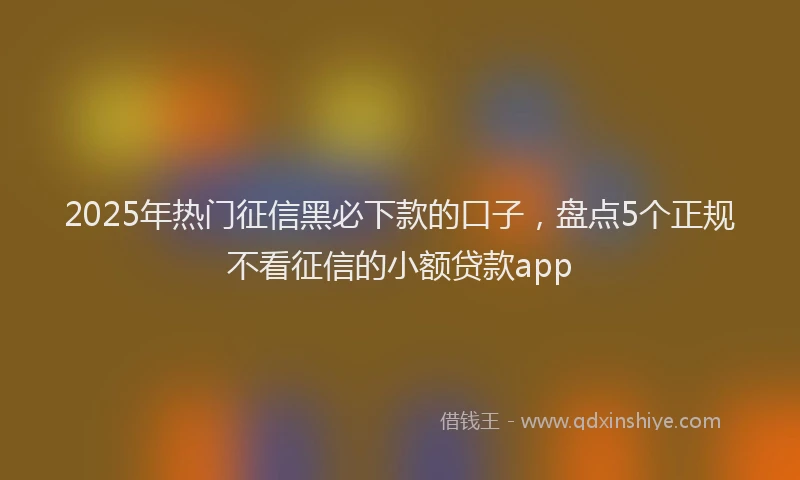 2025年热门征信黑必下款的口子，盘点5个正规不看征信的小额贷款app