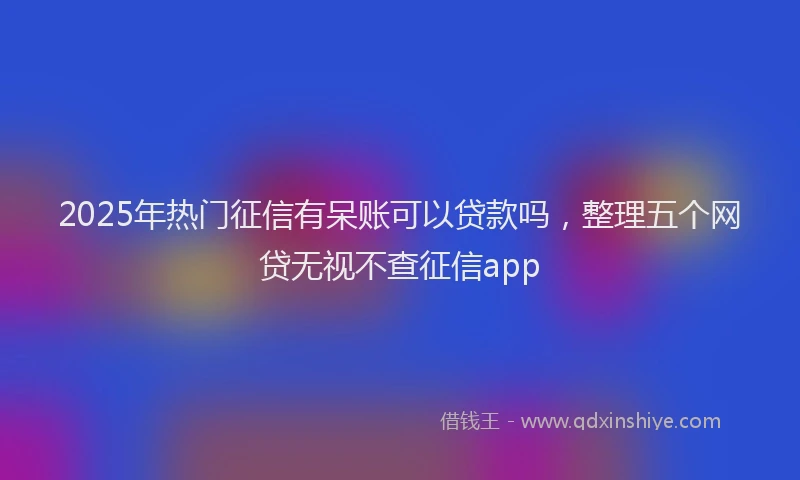2025年热门征信有呆账可以贷款吗，整理五个网贷无视不查征信app
