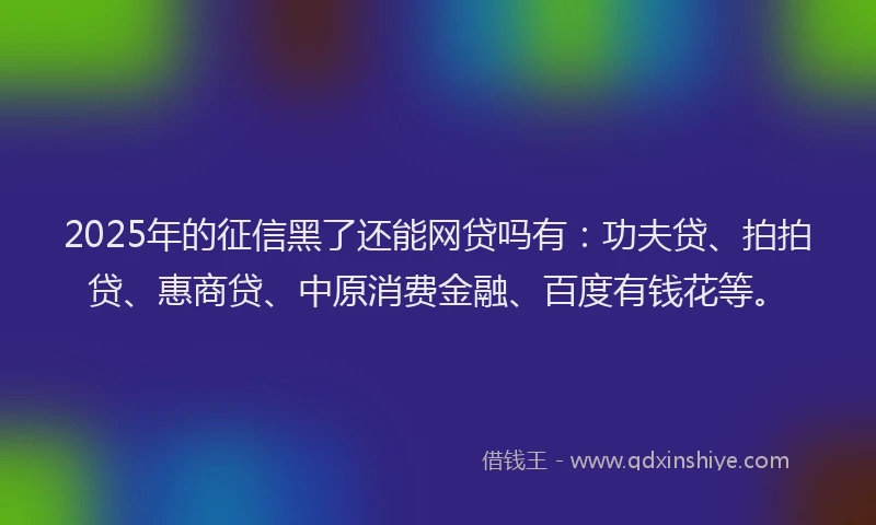 2025年的征信黑了还能网贷吗有：功夫贷、拍拍贷、惠商贷、中原消费金融、百度有钱花等。