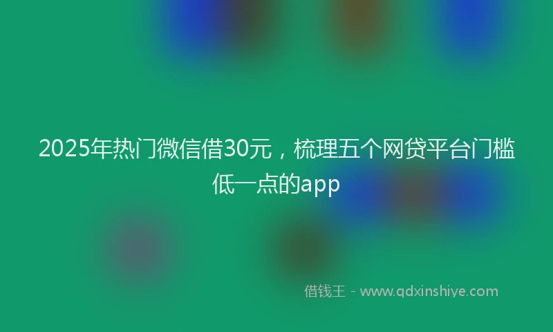 2025年热门微信借30元，梳理五个网贷平台门槛低一点的app