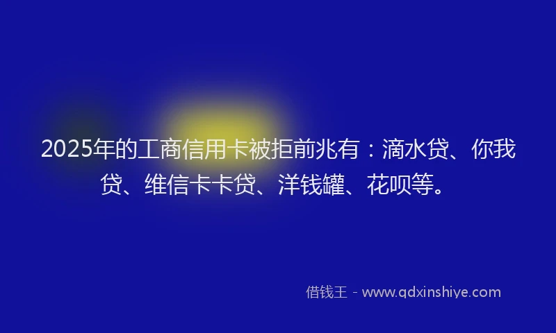 2025年的工商信用卡被拒前兆有：滴水贷、你我贷、维信卡卡贷、洋钱罐、花呗等。