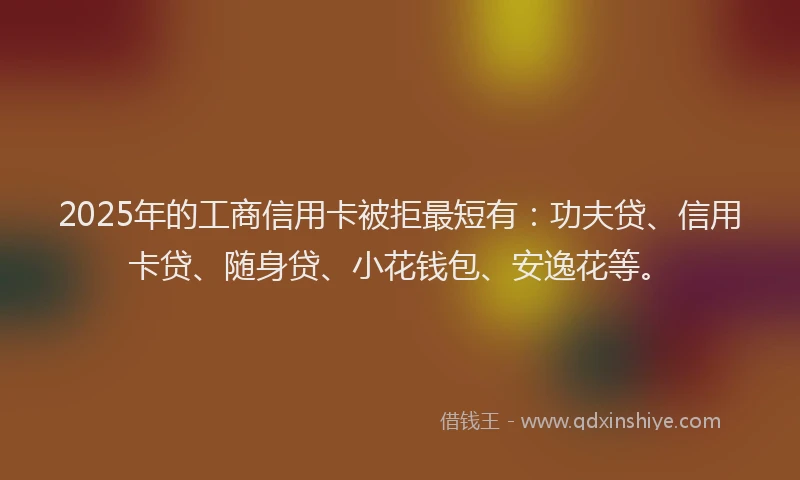 2025年的工商信用卡被拒最短有：功夫贷、信用卡贷、随身贷、小花钱包、安逸花等。