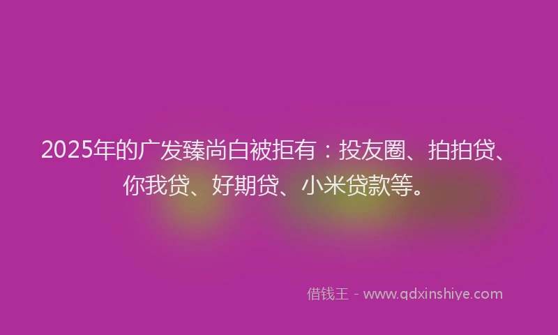 2025年的广发臻尚白被拒有：投友圈、拍拍贷、你我贷、好期贷、小米贷款等。