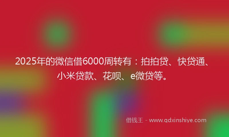 2025年的微信借6000周转有：拍拍贷、快贷通、小米贷款、花呗、e微贷等。