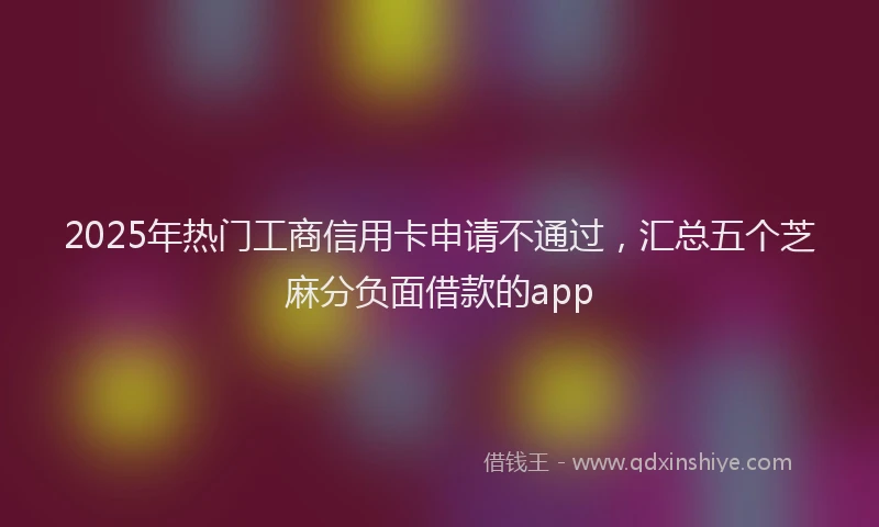 2025年热门工商信用卡申请不通过，汇总五个芝麻分负面借款的app