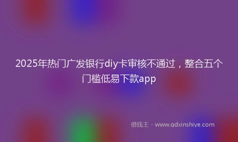 2025年热门广发银行diy卡审核不通过,整合五个门槛低易下款app
