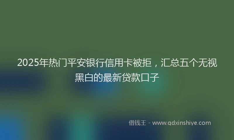 2025年热门平安银行信用卡被拒，汇总五个无视黑白的最新贷款口子
