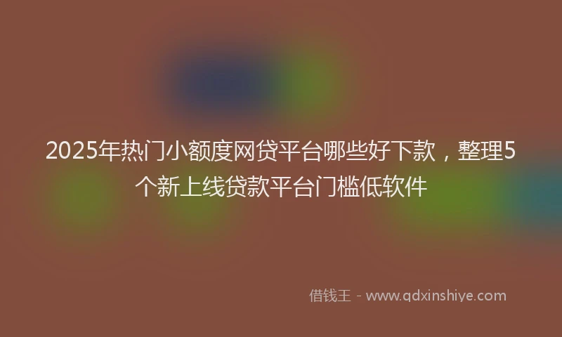 2025年热门小额度网贷平台哪些好下款，整理5个新上线贷款平台门槛低软件