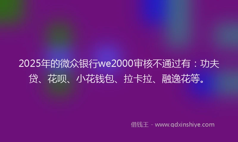 2025年的微众银行we2000审核不通过有：功夫贷、花呗、小花钱包、拉卡拉、融逸花等。