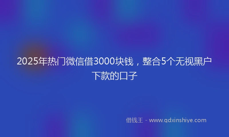 2025年热门微信借3000块钱，整合5个无视黑户下款的口子